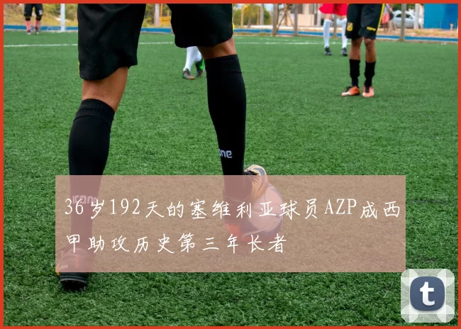 36岁192天的塞维利亚球员AZP成西甲助攻历史第三年长者
