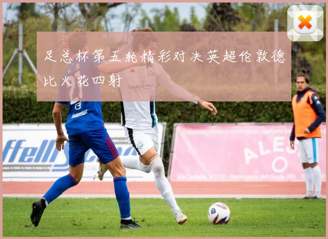 足总杯第五轮精彩对决英超伦敦德比火花四射