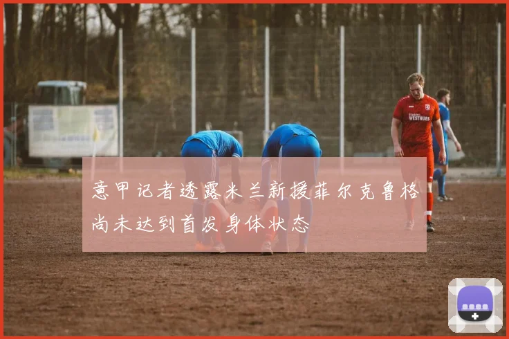 意甲记者透露米兰新援菲尔克鲁格尚未达到首发身体状态